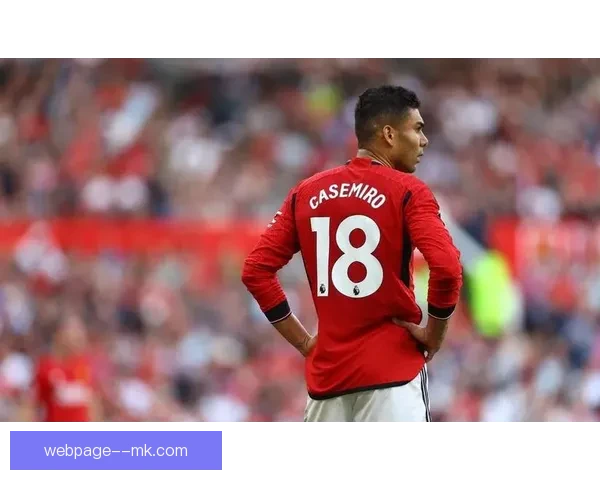 曼联中场核心卡塞米罗大腿受伤将缺席三周比赛